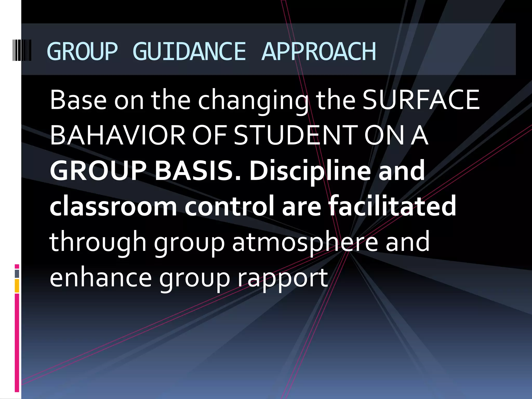 GROUP GUIDANCE APPROACH
Base on the changing the SURFACE
BAHAVIOR OF STUDENT ON A
GROUP BASIS. Discipline and
classroom control are facilitated
through group atmosphere and
enhance group rapport
 