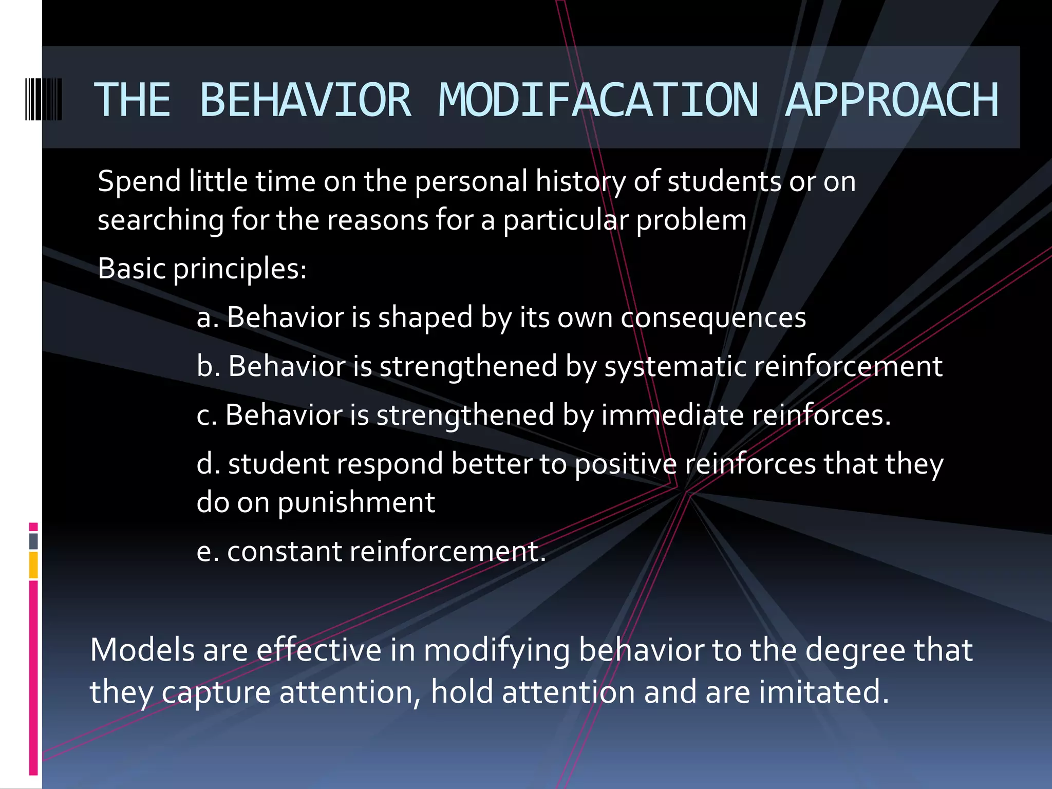 THE BEHAVIOR MODIFACATION APPROACH
Spend little time on the personal history of students or on
searching for the reasons for a particular problem
Basic principles:
       a. Behavior is shaped by its own consequences
       b. Behavior is strengthened by systematic reinforcement
       c. Behavior is strengthened by immediate reinforces.
       d. student respond better to positive reinforces that they
       do on punishment
       e. constant reinforcement.


Models are effective in modifying behavior to the degree that
they capture attention, hold attention and are imitated.
 