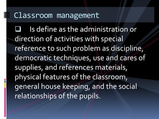 Classroom management
    Is define as the administration or
direction of activities with special
reference to such problem as discipline,
democratic techniques, use and cares of
supplies, and references materials,
physical features of the classroom,
general house keeping, and the social
relationships of the pupils.
 