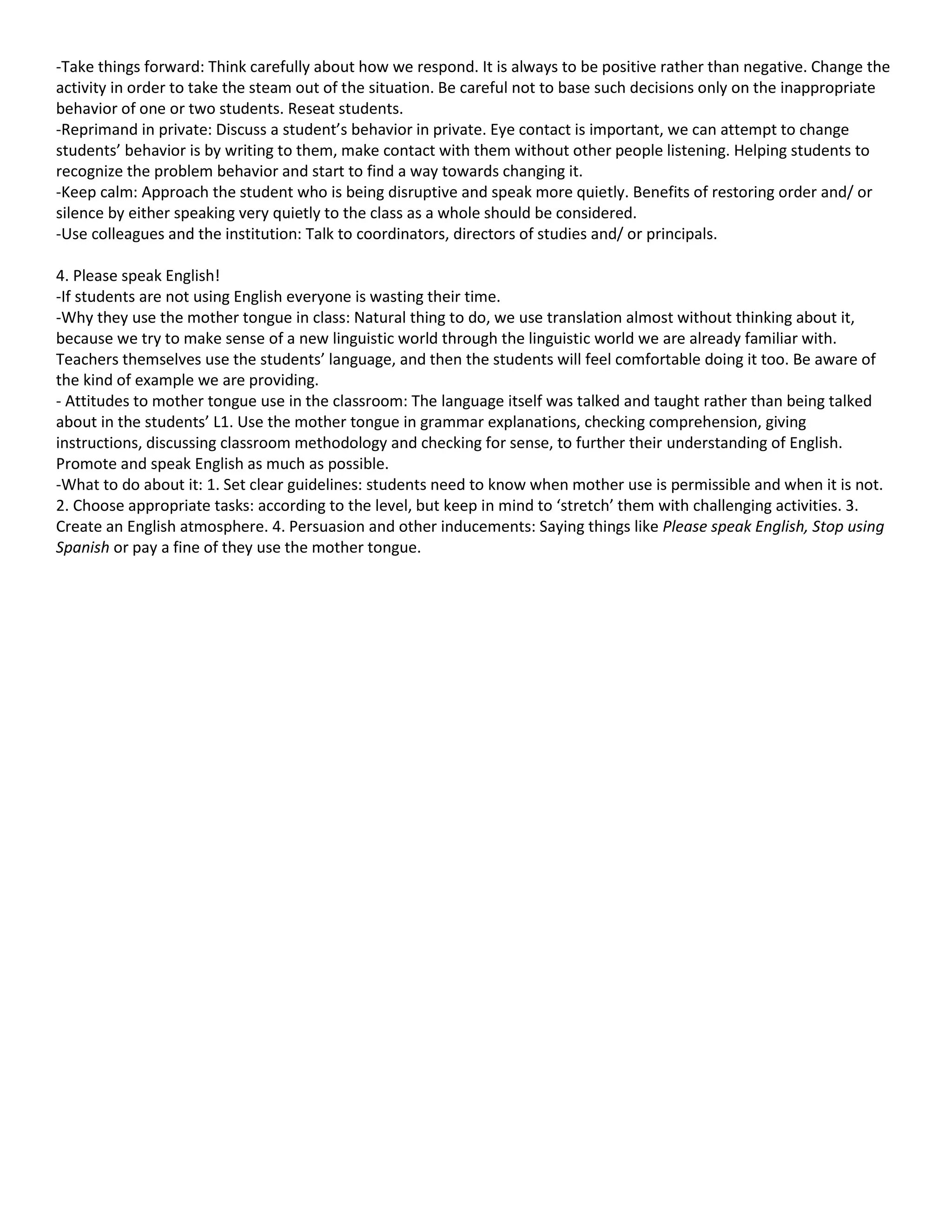 -Take things forward: Think carefully about how we respond. It is always to be positive rather than negative. Change the
activity in order to take the steam out of the situation. Be careful not to base such decisions only on the inappropriate
behavior of one or two students. Reseat students.
-Reprimand in private: Discuss a student’s behavior in private. Eye contact is important, we can attempt to change
students’ behavior is by writing to them, make contact with them without other people listening. Helping students to
recognize the problem behavior and start to find a way towards changing it.
-Keep calm: Approach the student who is being disruptive and speak more quietly. Benefits of restoring order and/ or
silence by either speaking very quietly to the class as a whole should be considered.
-Use colleagues and the institution: Talk to coordinators, directors of studies and/ or principals.

4. Please speak English!
-If students are not using English everyone is wasting their time.
-Why they use the mother tongue in class: Natural thing to do, we use translation almost without thinking about it,
because we try to make sense of a new linguistic world through the linguistic world we are already familiar with.
Teachers themselves use the students’ language, and then the students will feel comfortable doing it too. Be aware of
the kind of example we are providing.
- Attitudes to mother tongue use in the classroom: The language itself was talked and taught rather than being talked
about in the students’ L1. Use the mother tongue in grammar explanations, checking comprehension, giving
instructions, discussing classroom methodology and checking for sense, to further their understanding of English.
Promote and speak English as much as possible.
-What to do about it: 1. Set clear guidelines: students need to know when mother use is permissible and when it is not.
2. Choose appropriate tasks: according to the level, but keep in mind to ‘stretch’ them with challenging activities. 3.
Create an English atmosphere. 4. Persuasion and other inducements: Saying things like Please speak English, Stop using
Spanish or pay a fine of they use the mother tongue.
 