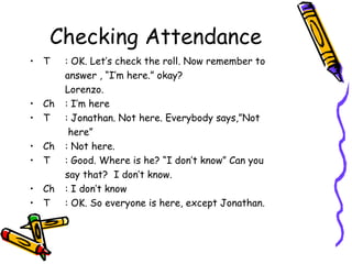 Checking Attendance
• T    : OK. Let’s check the roll. Now remember to
       answer , “I’m here.” okay?
       Lorenzo.
• Ch   : I’m here
• T    : Jonathan. Not here. Everybody says,”Not
        here”
• Ch   : Not here.
• T    : Good. Where is he? “I don’t know” Can you
       say that? I don’t know.
• Ch   : I don’t know
• T    : OK. So everyone is here, except Jonathan.
 