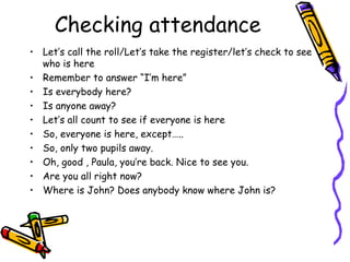 Checking attendance
• Let’s call the roll/Let’s take the register/let’s check to see
  who is here
• Remember to answer “I’m here”
• Is everybody here?
• Is anyone away?
• Let’s all count to see if everyone is here
• So, everyone is here, except…..
• So, only two pupils away.
• Oh, good , Paula, you’re back. Nice to see you.
• Are you all right now?
• Where is John? Does anybody know where John is?
 