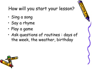 How will you start your lesson?
•   Sing a song
•   Say a rhyme
•   Play a game
•   Ask questions of routines : days of
    the week, the weather, birthday
 