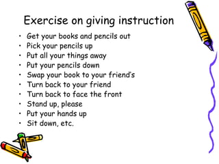 Exercise on giving instruction
•   Get your books and pencils out
•   Pick your pencils up
•   Put all your things away
•   Put your pencils down
•   Swap your book to your friend’s
•   Turn back to your friend
•   Turn back to face the front
•   Stand up, please
•   Put your hands up
•   Sit down, etc.
 