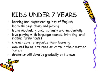 KIDS UNDER 7 YEARS
• hearing and experiencing lots of English
• learn through doing and playing
• learn vocabulary unconsciously and incidentally
• love playing with language sounds, imitating, and
  making funny noises
• are not able to organize their learning
• May not be able to read or write in their mother
  tongue
• Grammar will develop gradually on its own
 
