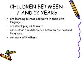 CHILDREN BETWEEN
    7 AND 12 YEARS
• are learning to read and write in their own
  language
• are developing as thinkers
• understand the difference between the real and
  imaginary
• can work with others
 