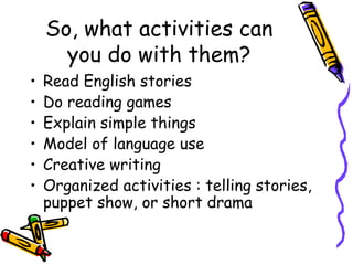 So, what activities can
      you do with them?
•   Read English stories
•   Do reading games
•   Explain simple things
•   Model of language use
•   Creative writing
•   Organized activities : telling stories,
    puppet show, or short drama
 
