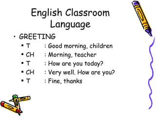 English Classroom
          Language
• GREETING
    T    :   Good morning, children
    CH   :   Morning, teacher
    T    :   How are you today?
    CH   :   Very well. How are you?
    T    :   Fine, thanks
 