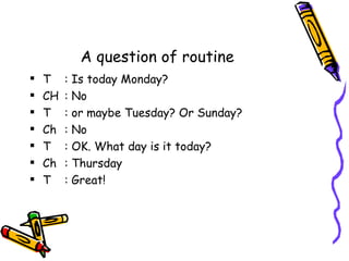 A question of routine
   T    :   Is today Monday?
   CH   :   No
   T    :   or maybe Tuesday? Or Sunday?
   Ch   :   No
   T    :   OK. What day is it today?
   Ch   :   Thursday
   T    :   Great!
 