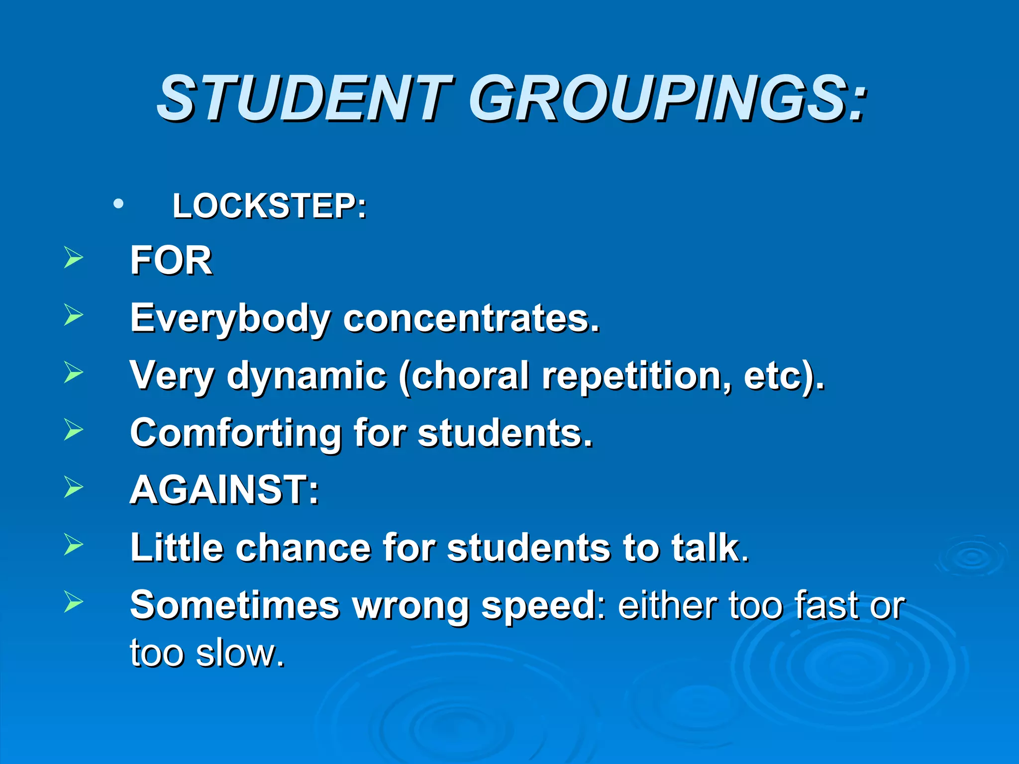 STUDENT GROUPINGS:
         LOCKSTEP:
       FOR
       Everybody concentrates.
       Very dynamic (choral repetition, etc).
       Comforting for students.
       AGAINST:
       Little chance for students to talk.
       Sometimes wrong speed: either too fast or
        too slow.
 
