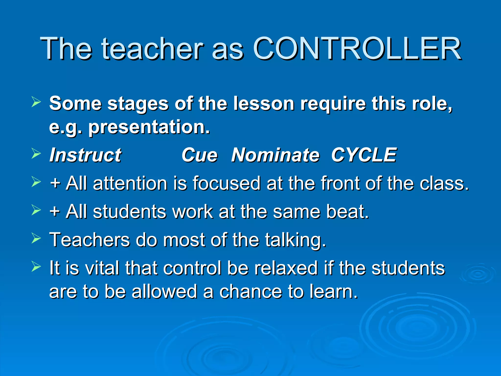 The teacher as CONTROLLER
   Some stages of the lesson require this role,
    e.g. presentation.
   Instruct           Cue Nominate CYCLE
   + All attention is focused at the front of the class.
   + All students work at the same beat.
   Teachers do most of the talking.
   It is vital that control be relaxed if the students
    are to be allowed a chance to learn.
 