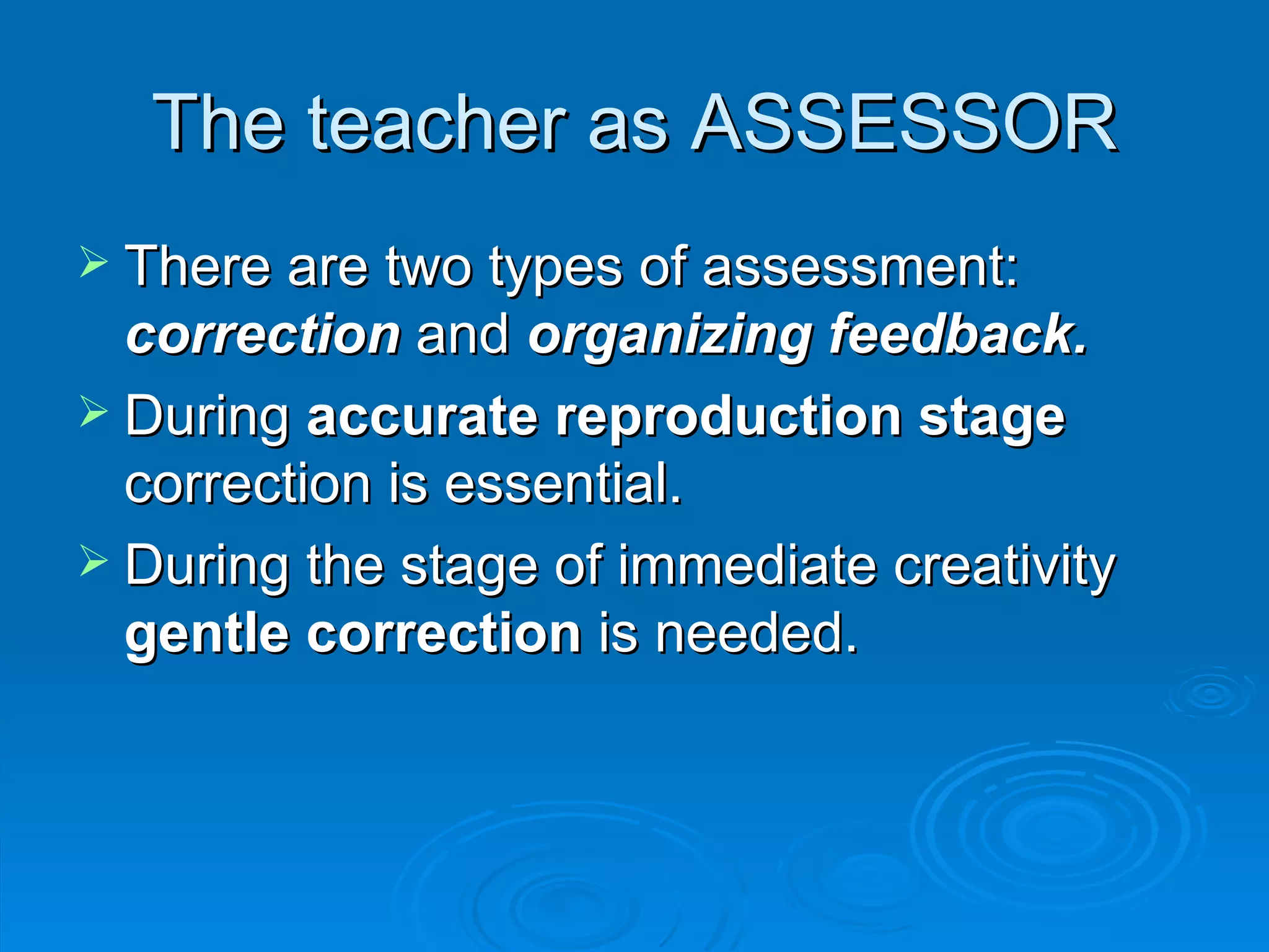 The teacher as ASSESSOR
 There are two types of assessment:
  correction and organizing feedback.
 During accurate reproduction stage
  correction is essential.
 During the stage of immediate creativity
  gentle correction is needed.
 