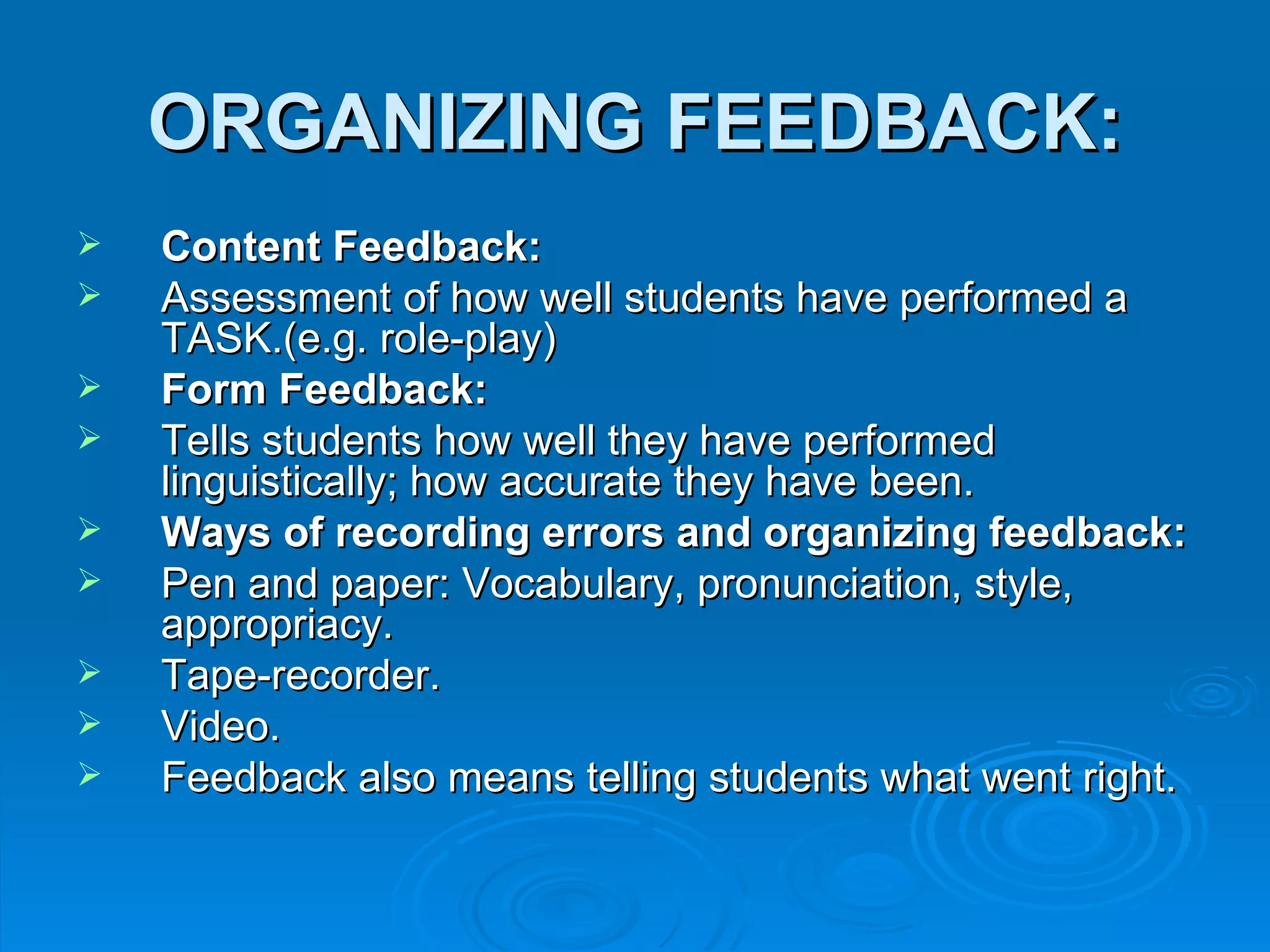 ORGANIZING FEEDBACK:
   Content Feedback:
   Assessment of how well students have performed a
    TASK.(e.g. role-play)
   Form Feedback:
   Tells students how well they have performed
    linguistically; how accurate they have been.
   Ways of recording errors and organizing feedback:
   Pen and paper: Vocabulary, pronunciation, style,
    appropriacy.
   Tape-recorder.
   Video.
   Feedback also means telling students what went right.
 
