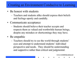 Creating an Environment Conducive to Learning
• Be honest with students
   – Teachers and students alike should express their beliefs
     and feelings openly and candidly.
• Communicate acceptance
   – Students should believe their teacher accepts and
     respects them as valued and worthwhile human beings,
     despite any mistakes or shortcomings they may have.
• Be empathic
   – Teachers should try to see the world through students’
     eyes and attempt to understand students’ individual
     perspective and needs. They should be understanding
     and supportive rather than critical and judgmental.
                                               www.ArtsInEducation.net
 