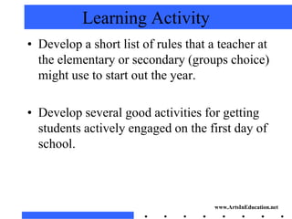 Learning Activity
• Develop a short list of rules that a teacher at
  the elementary or secondary (groups choice)
  might use to start out the year.

• Develop several good activities for getting
  students actively engaged on the first day of
  school.



                                     www.ArtsInEducation.net
 