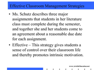 Effective Classroom Management Strategies
• Ms. Schutz describes three major
  assignments that students in her literature
  class must complete during the semester,
  and together she and her students come to
  an agreement about a reasonable due date
  for each assignment.
• Effective – This strategy gives students a
  sense of control over their classroom life
  and thereby promotes intrinsic motivation.

                                    www.ArtsInEducation.net
 
