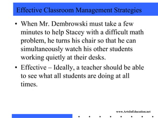 Effective Classroom Management Strategies
• When Mr. Dembrowski must take a few
  minutes to help Stacey with a difficult math
  problem, he turns his chair so that he can
  simultaneously watch his other students
  working quietly at their desks.
• Effective – Ideally, a teacher should be able
  to see what all students are doing at all
  times.


                                    www.ArtsInEducation.net
 
