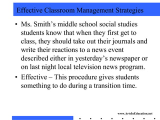 Effective Classroom Management Strategies
• Ms. Smith’s middle school social studies
  students know that when they first get to
  class, they should take out their journals and
  write their reactions to a news event
  described either in yesterday’s newspaper or
  on last night local television news program.
• Effective – This procedure gives students
  something to do during a transition time.


                                     www.ArtsInEducation.net
 