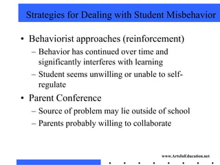 Strategies for Dealing with Student Misbehavior

• Behaviorist approaches (reinforcement)
  – Behavior has continued over time and
    significantly interferes with learning
  – Student seems unwilling or unable to self-
    regulate
• Parent Conference
  – Source of problem may lie outside of school
  – Parents probably willing to collaborate


                                       www.ArtsInEducation.net
 