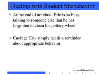 Dealing with Student Misbehavior
• At the end of art class, Eric is so busy
  talking to someone else that he has
  forgotten to clean his pottery wheel.

• Cueing: Eric simply needs a reminder
  about appropriate behavior.




                                     www.ArtsInEducation.net
 