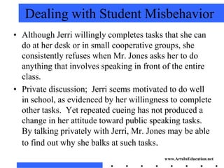 Dealing with Student Misbehavior
• Although Jerri willingly completes tasks that she can
  do at her desk or in small cooperative groups, she
  consistently refuses when Mr. Jones asks her to do
  anything that involves speaking in front of the entire
  class.
• Private discussion; Jerri seems motivated to do well
  in school, as evidenced by her willingness to complete
  other tasks. Yet repeated cueing has not produced a
  change in her attitude toward public speaking tasks.
  By talking privately with Jerri, Mr. Jones may be able
  to find out why she balks at such tasks.
                                          www.ArtsInEducation.net
 