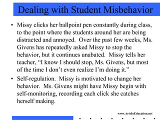 Dealing with Student Misbehavior
• Missy clicks her ballpoint pen constantly during class,
  to the point where the students around her are being
  distracted and annoyed. Over the past few weeks, Ms.
  Givens has repeatedly asked Missy to stop the
  behavior, but it continues unabated. Missy tells her
  teacher, “I know I should stop, Ms. Givens, but most
  of the time I don’t even realize I’m doing it.”
• Self-regulation. Missy is motivated to change her
  behavior. Ms. Givens might have Missy begin with
  self-monitoring, recording each click she catches
  herself making.
                                          www.ArtsInEducation.net
 