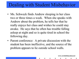 Dealing with Student Misbehavior
• Ms. Schweck finds Andrew sleeping in her class
  two or three times a week. When she speaks with
  Andrew about the problem, he tells her that he
  really enjoys her class and wishes he could stay
  awake. He says that he often has trouble falling
  asleep at night and so is quite tired in school the
  following day.
• Parent conference: A private discussion with the
  student has been ineffective, and the source of the
  problem appears to lie outside school walls.

                                         www.ArtsInEducation.net
 