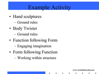 Example Activity
• Hand sculptures
  – Ground rules
• Body Twister
  – Ground rules
• Function following Form
  – Engaging imagination
• Form following Function
  – Working within structure


                               www.ArtsInEducation.net
 