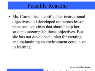 Possible Reasons
• Ms. Cornell has identified her instructional
  objectives and developed numerous lesson
  plans and activities that should help her
  students accomplish those objectives. But
  she has not developed a plan for creating
  and maintaining an environment conducive
  to learning.



                                    www.ArtsInEducation.net
 