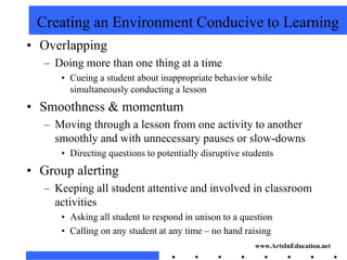 Creating an Environment Conducive to Learning
• Overlapping
   – Doing more than one thing at a time
      • Cueing a student about inappropriate behavior while
        simultaneously conducting a lesson
• Smoothness & momentum
   – Moving through a lesson from one activity to another
     smoothly and with unnecessary pauses or slow-downs
      • Directing questions to potentially disruptive students
• Group alerting
   – Keeping all student attentive and involved in classroom
     activities
      • Asking all student to respond in unison to a question
      • Calling on any student at any time – no hand raising
                                                         www.ArtsInEducation.net
 