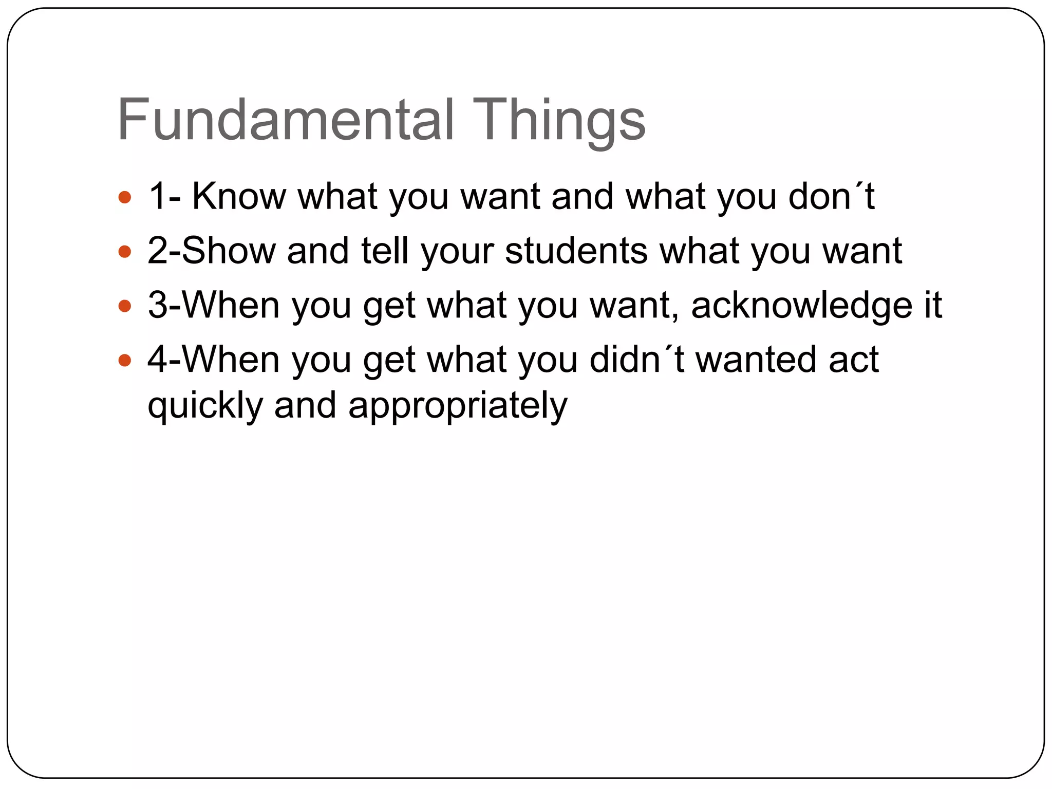 Fundamental Things
 1- Know what you want and what you don´t
 2-Show and tell your students what you want
 3-When you get what you want, acknowledge it
 4-When you get what you didn´t wanted act
 quickly and appropriately
 