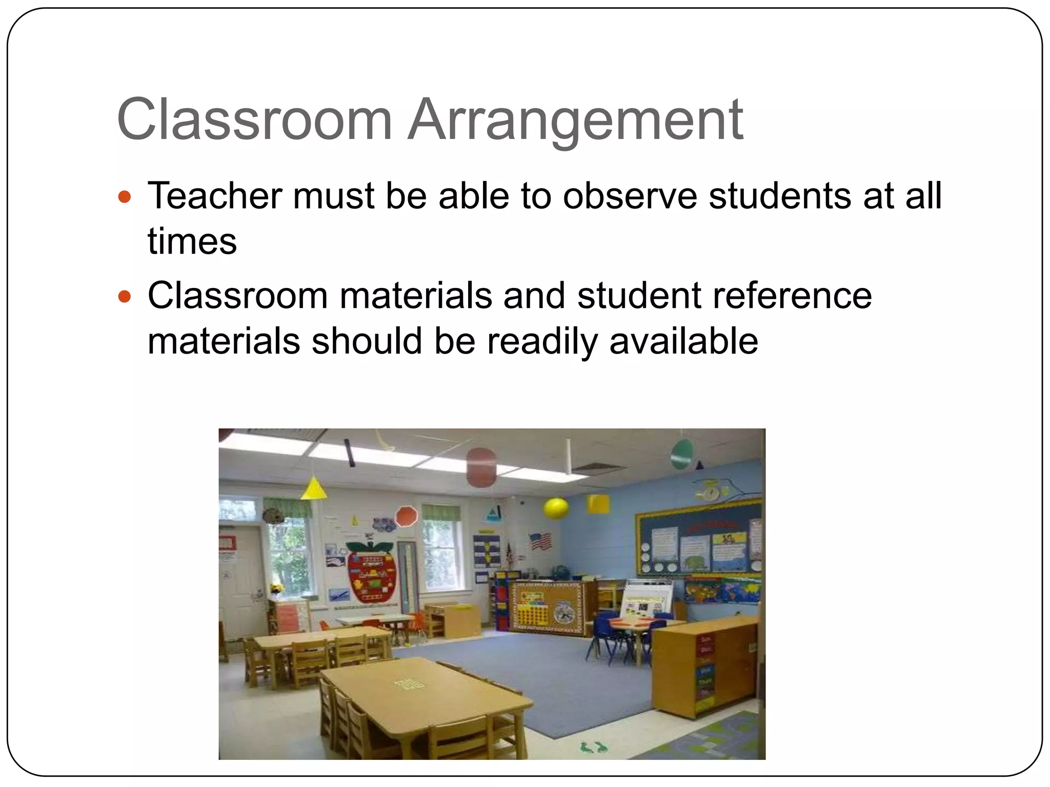 Classroom Arrangement
 Teacher must be able to observe students at all
  times
 Classroom materials and student reference
  materials should be readily available
 