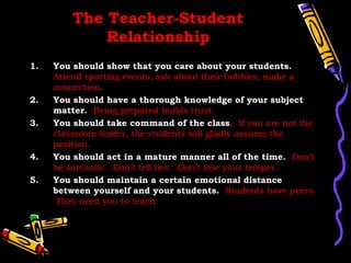 The Teacher-Student
             Relationship
1.   You should show that you care about your students.
     Attend sporting events, ask about their hobbies, make a
     connection.
2.   You should have a thorough knowledge of your subject
     matter. Being prepared builds trust.
3.   You should take command of the class. If you are not the
     classroom leader, the students will gladly assume the
     position.
4.   You should act in a mature manner all of the time. Don’t
     be sarcastic. Don’t tell lies. Don’t lose your temper.
5.   You should maintain a certain emotional distance
     between yourself and your students. Students have peers.
      They need you to teach.
 