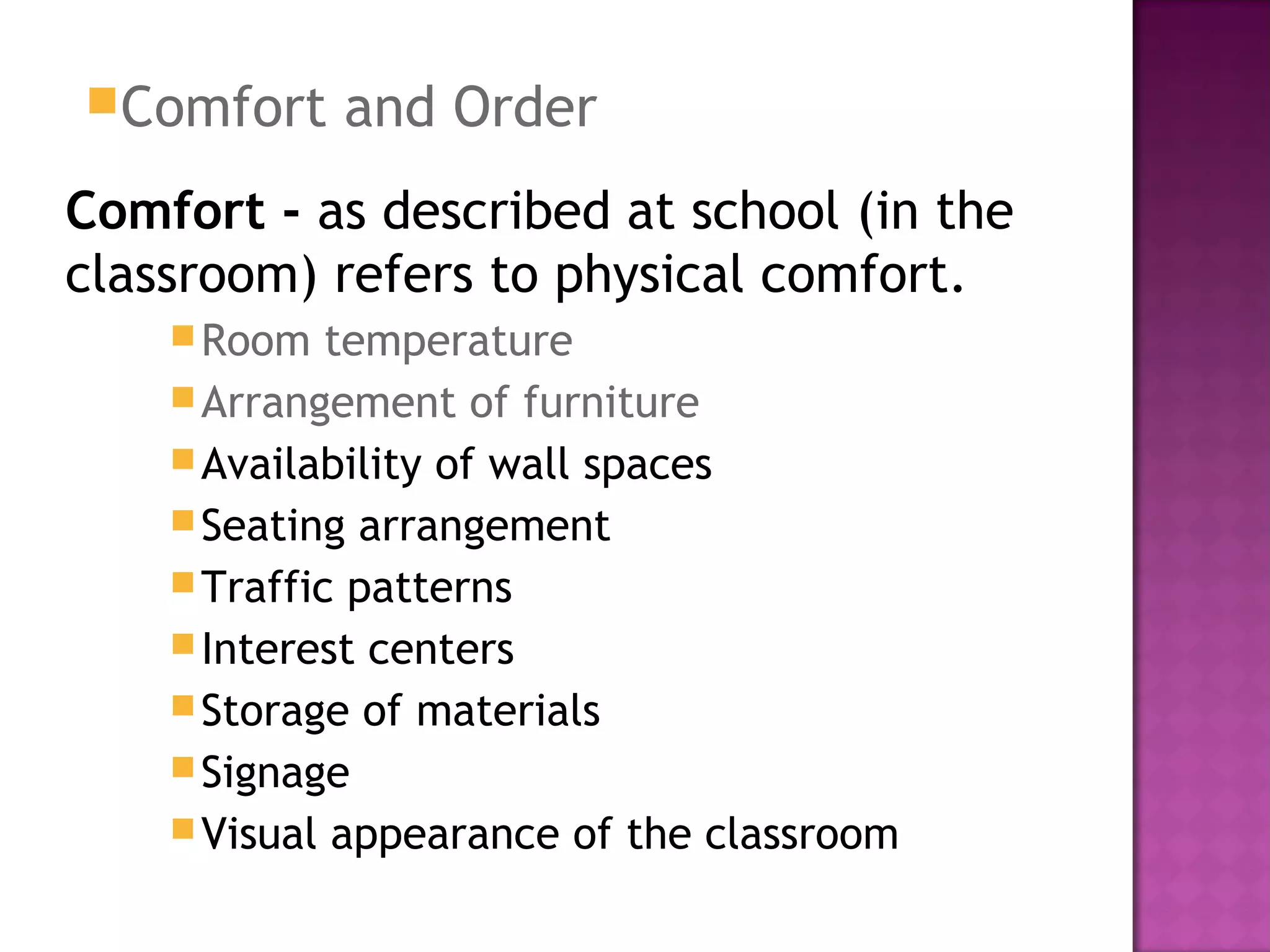 Comfort and Order
Comfort - as described at school (in the
classroom) refers to physical comfort.
Room temperature
Arrangement of furniture
Availability of wall spaces
Seating arrangement
Traffic patterns
Interest centers
Storage of materials
Signage
Visual appearance of the classroom
 