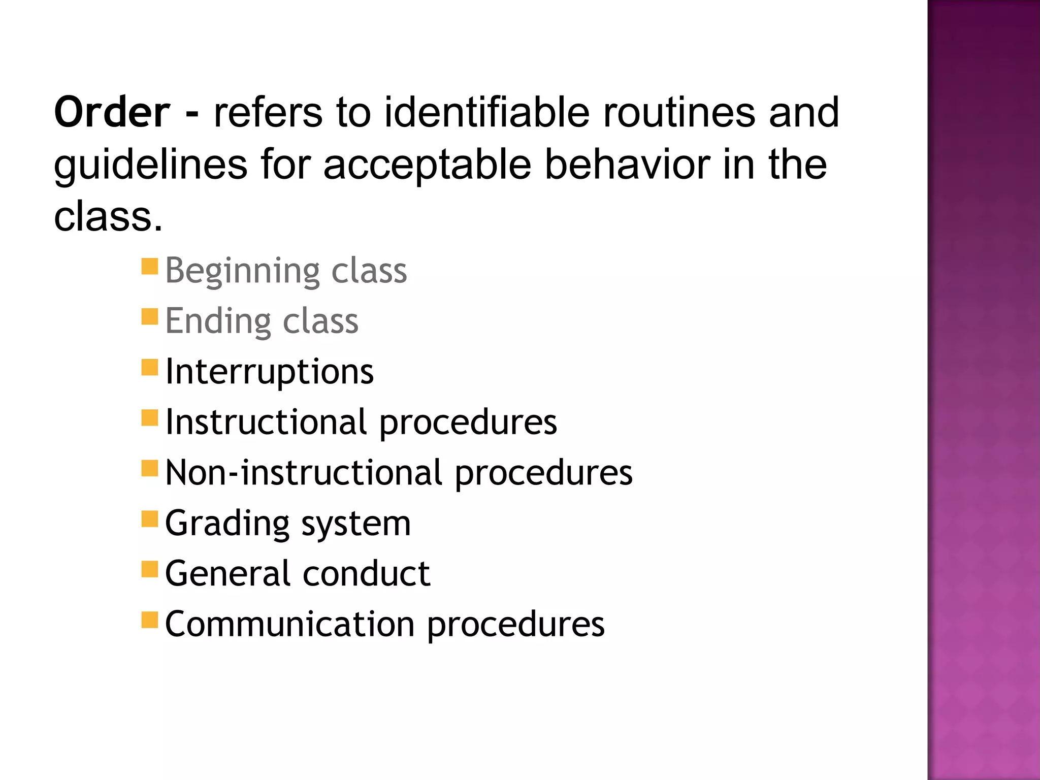 Order - refers to identifiable routines and
guidelines for acceptable behavior in the
class.
Beginning class
Ending class
Interruptions
Instructional procedures
Non-instructional procedures
Grading system
General conduct
Communication procedures
 