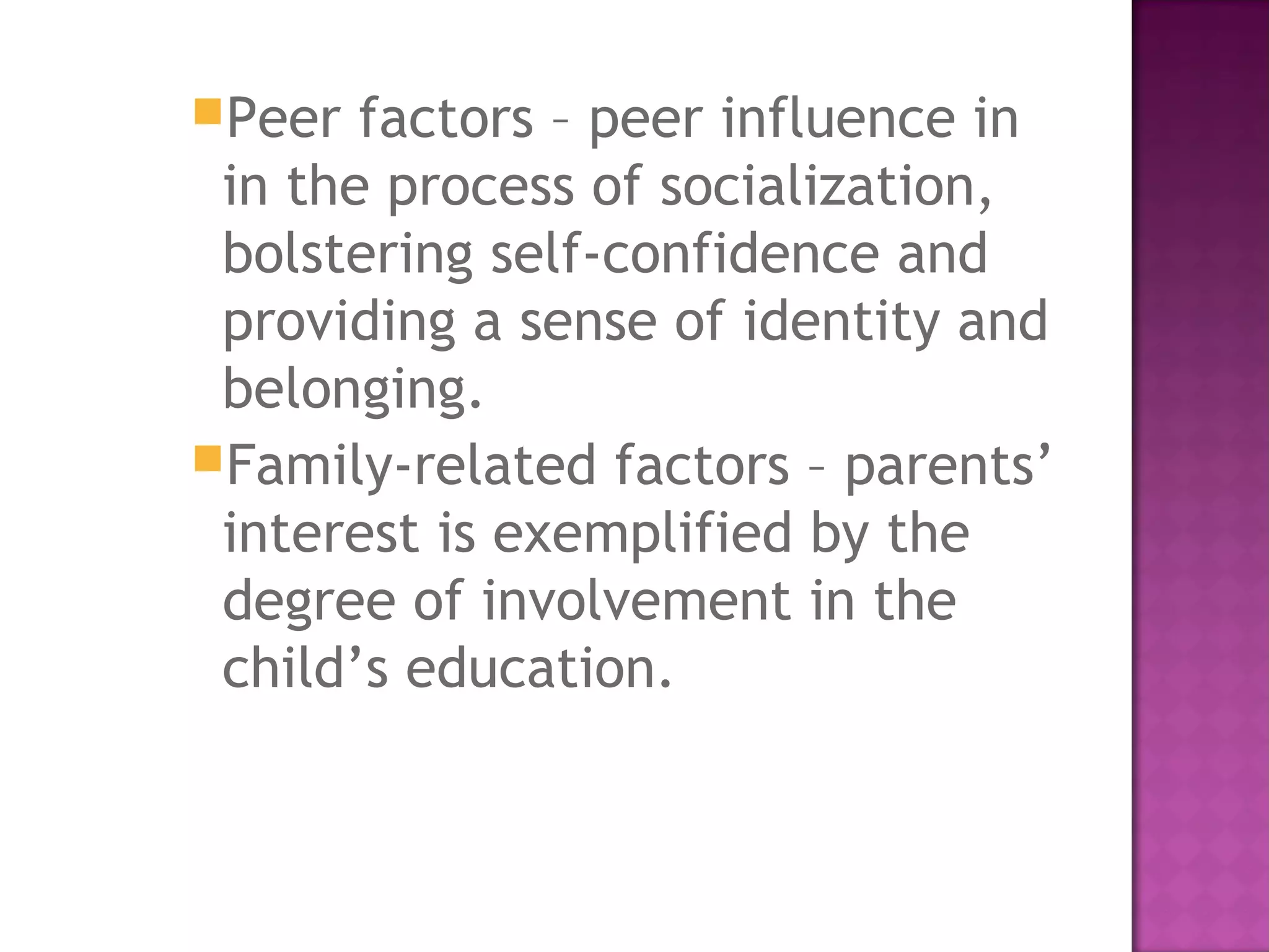 Peer factors – peer influence in
in the process of socialization,
bolstering self-confidence and
providing a sense of identity and
belonging.
Family-related factors – parents’
interest is exemplified by the
degree of involvement in the
child’s education.
 
