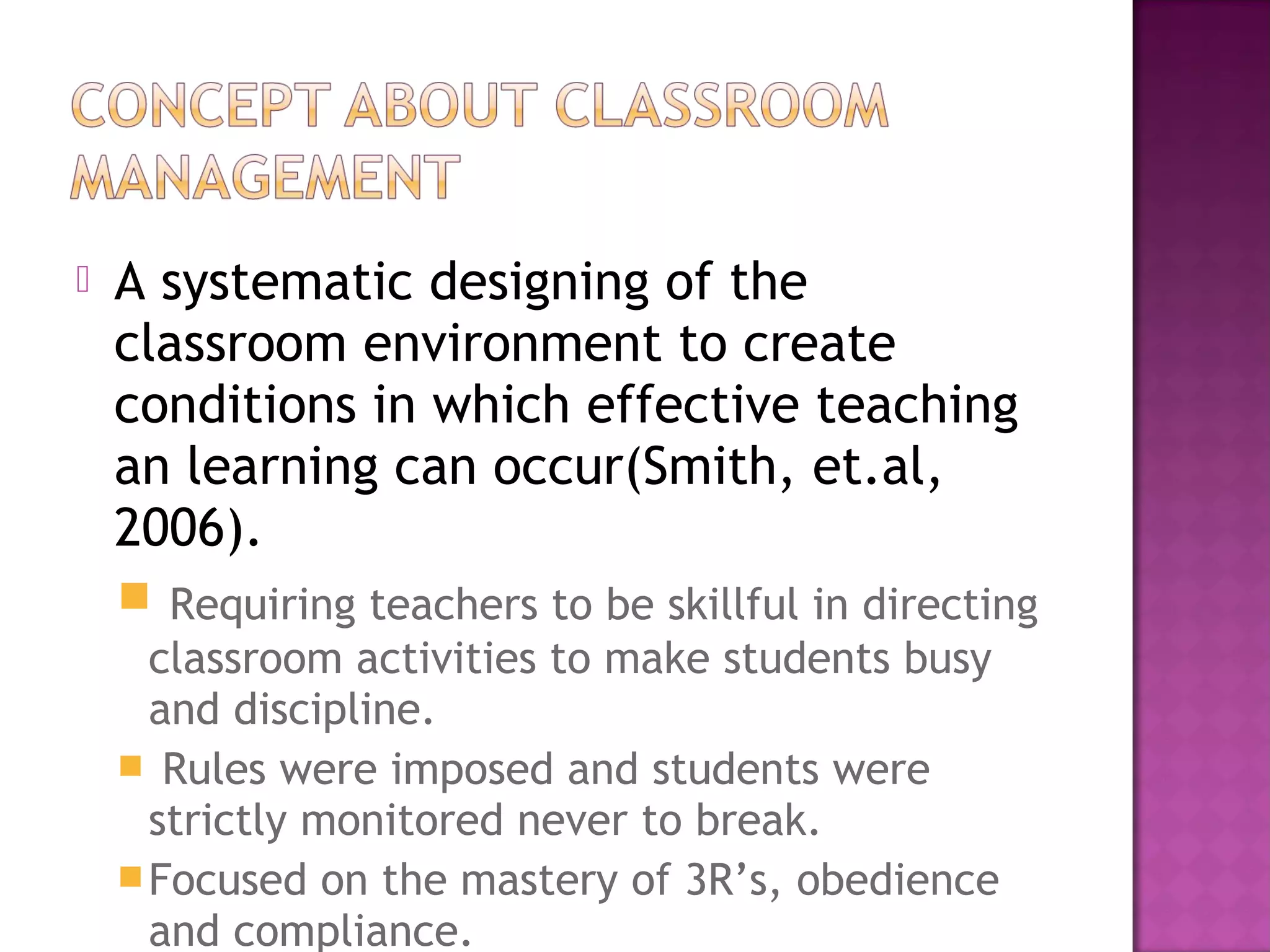  A systematic designing of the
classroom environment to create
conditions in which effective teaching
an learning can occur(Smith, et.al,
2006).
 Requiring teachers to be skillful in directing
classroom activities to make students busy
and discipline.
 Rules were imposed and students were
strictly monitored never to break.
Focused on the mastery of 3R’s, obedience
and compliance.
 