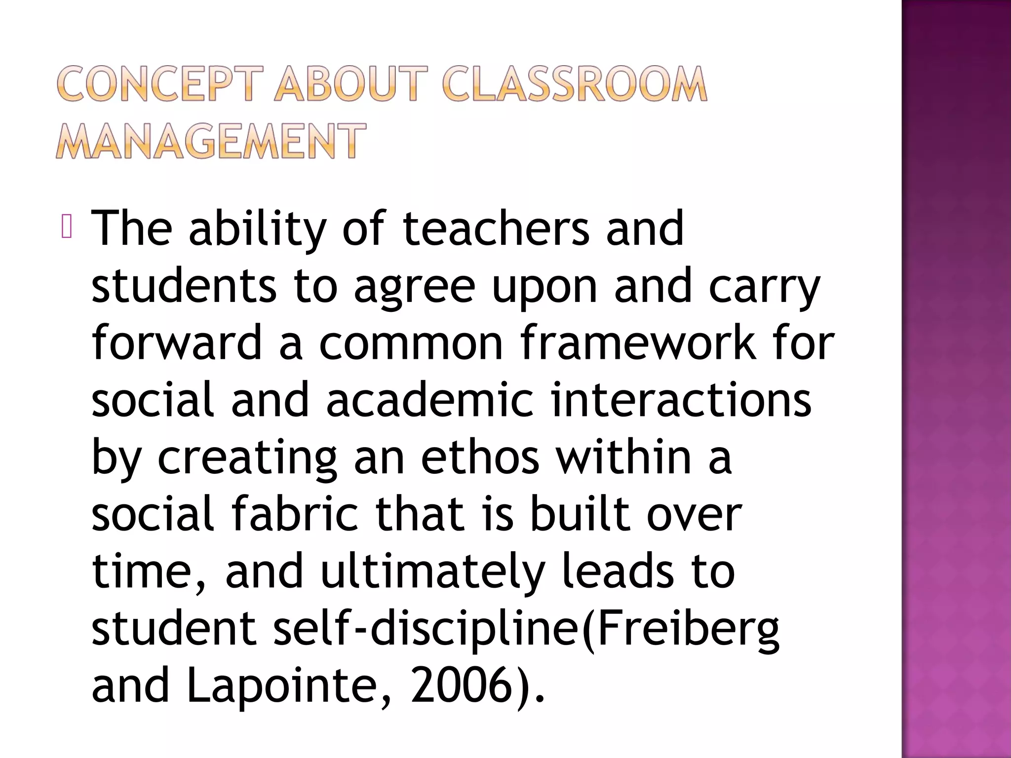  The ability of teachers and
students to agree upon and carry
forward a common framework for
social and academic interactions
by creating an ethos within a
social fabric that is built over
time, and ultimately leads to
student self-discipline(Freiberg
and Lapointe, 2006).
 