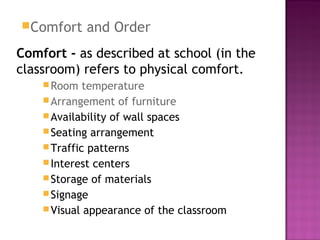Comfort and Order
Comfort - as described at school (in the
classroom) refers to physical comfort.
Room temperature
Arrangement of furniture
Availability of wall spaces
Seating arrangement
Traffic patterns
Interest centers
Storage of materials
Signage
Visual appearance of the classroom
 