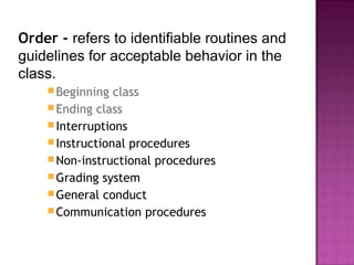 Order - refers to identifiable routines and
guidelines for acceptable behavior in the
class.
Beginning class
Ending class
Interruptions
Instructional procedures
Non-instructional procedures
Grading system
General conduct
Communication procedures
 