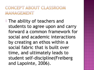  The ability of teachers and
students to agree upon and carry
forward a common framework for
social and academic interactions
by creating an ethos within a
social fabric that is built over
time, and ultimately leads to
student self-discipline(Freiberg
and Lapointe, 2006).
 