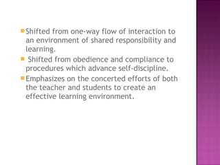 Shifted from one-way flow of interaction to
an environment of shared responsibility and
learning.
 Shifted from obedience and compliance to
procedures which advance self-discipline.
Emphasizes on the concerted efforts of both
the teacher and students to create an
effective learning environment.
 