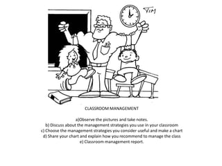 CLASSROOM MANAGEMENT
a)Observe the pictures and take notes.
b) Discuss about the management strategies you use in your classroom
c) Choose the management strategies you consider useful and make a chart
d) Share your chart and explain how you recommend to manage the class
e) Classroom management report.
 
