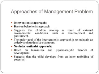 Approaches of Management Problem
 interventionist approach:
 Base on behaviorist approach
 Suggests that children develop as result of external
environmental conditions, such as reinforcement and
punishment.
 The major goal of the interventionist approach is to maintain an
orderly and productive classroom.
 Noninterventionist approach:
 Based on humanistic and psychoanalytic theories of
development.
 Suggests that the child develops from an inner unfolding of
potential.
 