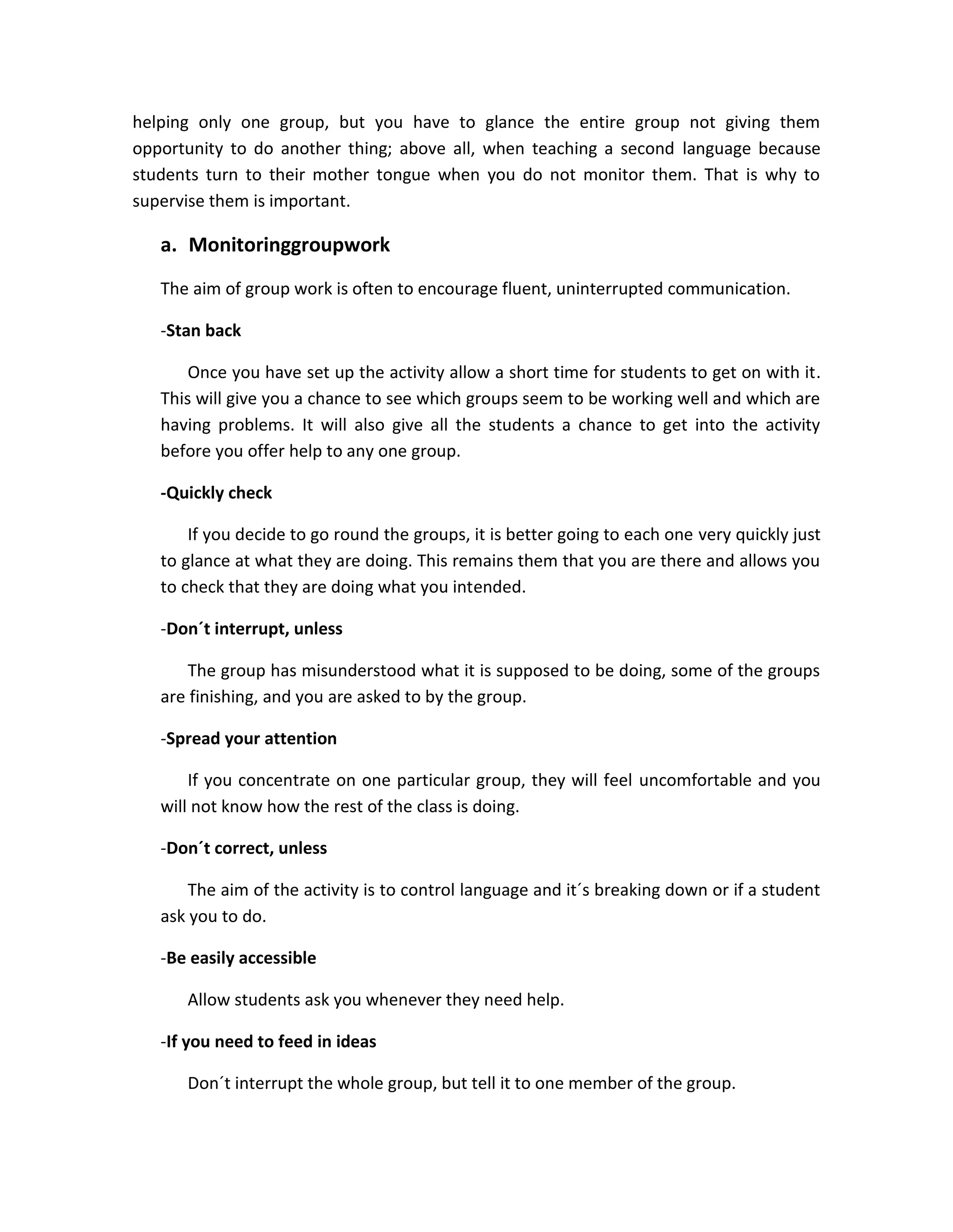 helping only one group, but you have to glance the entire group not giving them
opportunity to do another thing; above all, when teaching a second language because
students turn to their mother tongue when you do not monitor them. That is why to
supervise them is important.

a. Monitoringgroupwork
The aim of group work is often to encourage fluent, uninterrupted communication.
-Stan back
Once you have set up the activity allow a short time for students to get on with it.
This will give you a chance to see which groups seem to be working well and which are
having problems. It will also give all the students a chance to get into the activity
before you offer help to any one group.
-Quickly check
If you decide to go round the groups, it is better going to each one very quickly just
to glance at what they are doing. This remains them that you are there and allows you
to check that they are doing what you intended.
-Don´t interrupt, unless
The group has misunderstood what it is supposed to be doing, some of the groups
are finishing, and you are asked to by the group.
-Spread your attention
If you concentrate on one particular group, they will feel uncomfortable and you
will not know how the rest of the class is doing.
-Don´t correct, unless
The aim of the activity is to control language and it´s breaking down or if a student
ask you to do.
-Be easily accessible
Allow students ask you whenever they need help.
-If you need to feed in ideas
Don´t interrupt the whole group, but tell it to one member of the group.

 