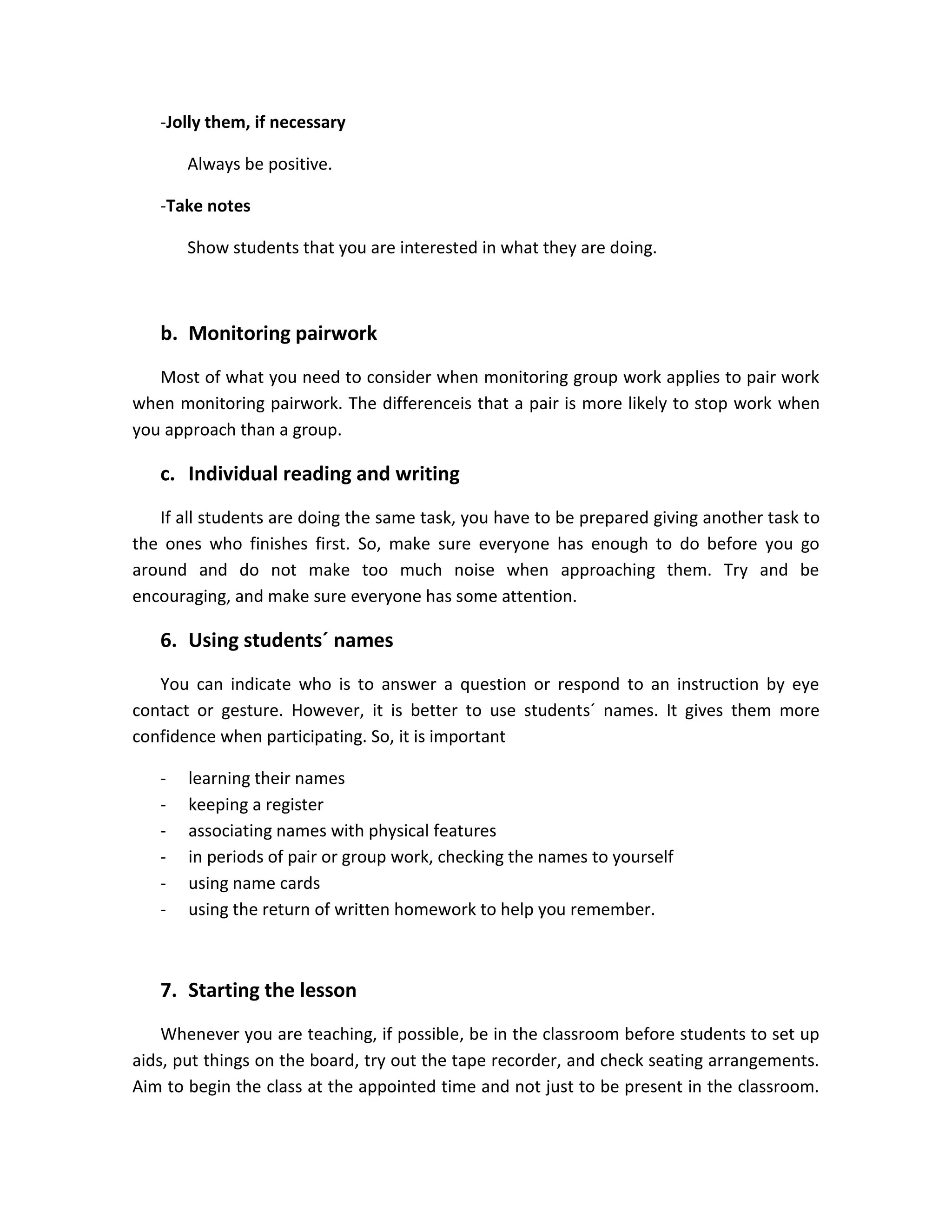 -Jolly them, if necessary
Always be positive.
-Take notes
Show students that you are interested in what they are doing.

b. Monitoring pairwork
Most of what you need to consider when monitoring group work applies to pair work
when monitoring pairwork. The differenceis that a pair is more likely to stop work when
you approach than a group.

c. Individual reading and writing
If all students are doing the same task, you have to be prepared giving another task to
the ones who finishes first. So, make sure everyone has enough to do before you go
around and do not make too much noise when approaching them. Try and be
encouraging, and make sure everyone has some attention.

6. Using students´ names
You can indicate who is to answer a question or respond to an instruction by eye
contact or gesture. However, it is better to use students´ names. It gives them more
confidence when participating. So, it is important
-

learning their names
keeping a register
associating names with physical features
in periods of pair or group work, checking the names to yourself
using name cards
using the return of written homework to help you remember.

7. Starting the lesson
Whenever you are teaching, if possible, be in the classroom before students to set up
aids, put things on the board, try out the tape recorder, and check seating arrangements.
Aim to begin the class at the appointed time and not just to be present in the classroom.

 