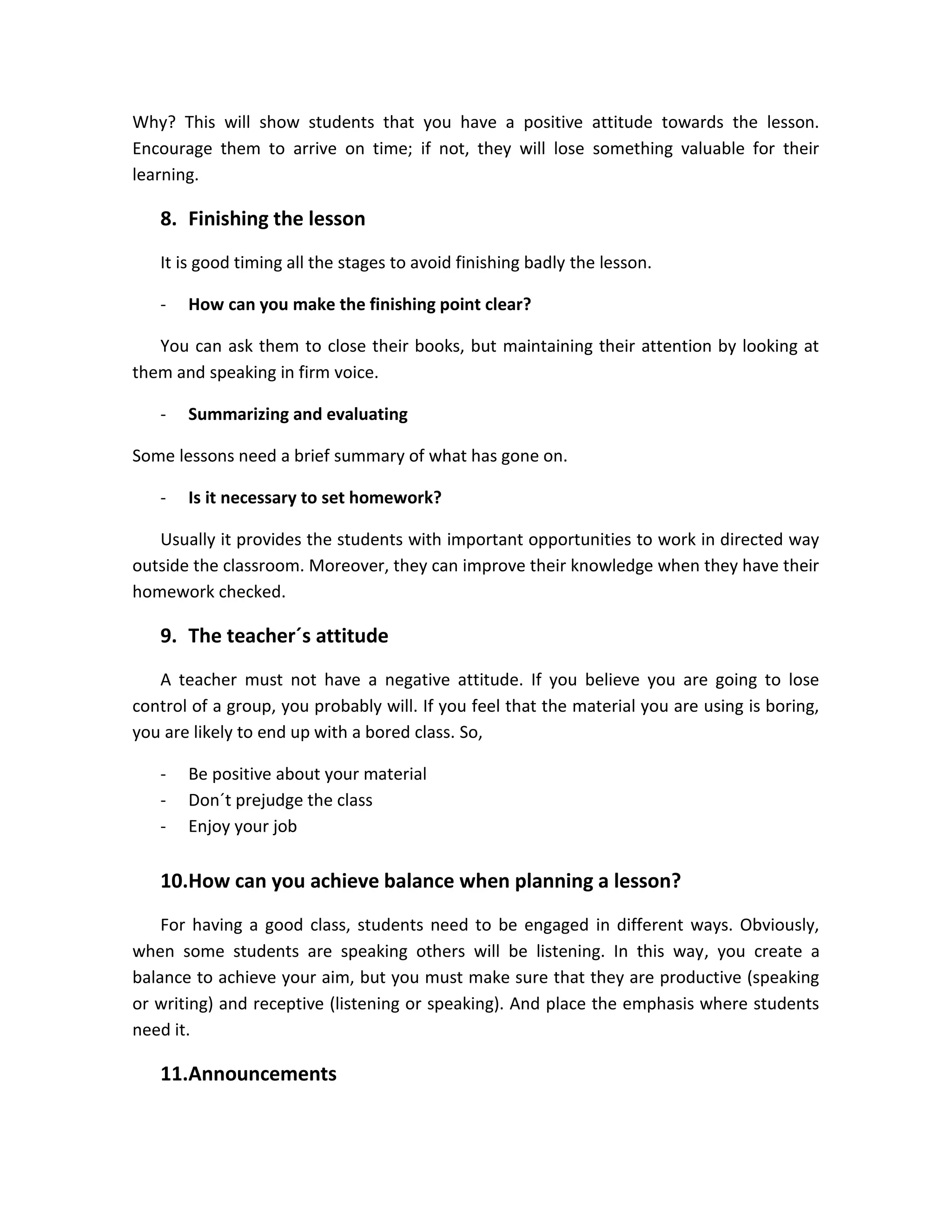 Why? This will show students that you have a positive attitude towards the lesson.
Encourage them to arrive on time; if not, they will lose something valuable for their
learning.

8. Finishing the lesson
It is good timing all the stages to avoid finishing badly the lesson.
-

How can you make the finishing point clear?

You can ask them to close their books, but maintaining their attention by looking at
them and speaking in firm voice.
-

Summarizing and evaluating

Some lessons need a brief summary of what has gone on.
-

Is it necessary to set homework?

Usually it provides the students with important opportunities to work in directed way
outside the classroom. Moreover, they can improve their knowledge when they have their
homework checked.

9. The teacher´s attitude
A teacher must not have a negative attitude. If you believe you are going to lose
control of a group, you probably will. If you feel that the material you are using is boring,
you are likely to end up with a bored class. So,
-

Be positive about your material
Don´t prejudge the class
Enjoy your job

10.How can you achieve balance when planning a lesson?
For having a good class, students need to be engaged in different ways. Obviously,
when some students are speaking others will be listening. In this way, you create a
balance to achieve your aim, but you must make sure that they are productive (speaking
or writing) and receptive (listening or speaking). And place the emphasis where students
need it.

11.Announcements

 