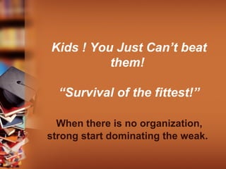 Kids ! You Just Can’t beat
them!
“Survival of the fittest!”
When there is no organization,
strong start dominating the weak.
 