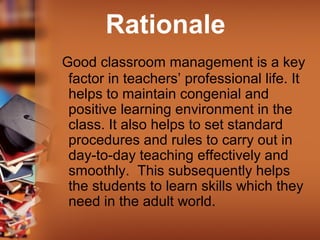 Rationale
Good classroom management is a key
factor in teachers’ professional life. It
helps to maintain congenial and
positive learning environment in the
class. It also helps to set standard
procedures and rules to carry out in
day-to-day teaching effectively and
smoothly. This subsequently helps
the students to learn skills which they
need in the adult world.
 