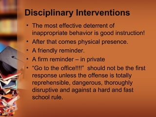 Disciplinary Interventions
• The most effective deterrent of
inappropriate behavior is good instruction!
• After that comes physical presence.
• A friendly reminder.
• A firm reminder – in private
• “Go to the office!!!!” should not be the first
response unless the offense is totally
reprehensible, dangerous, thoroughly
disruptive and against a hard and fast
school rule.
 